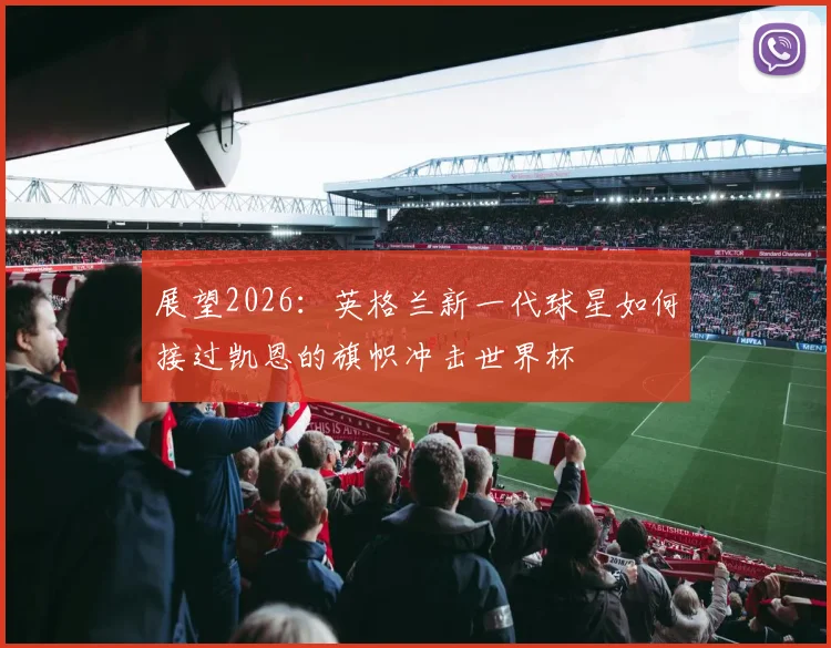展望2026:英格兰新一代球星如何接过凯恩的旗帜冲击世界杯