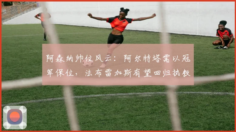 阿森纳帅位风云：阿尔特塔需以冠军保位，法布雷加斯有望回归执教