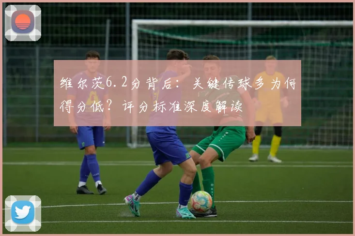 维尔茨6.2分背后:关键传球多为何得分低?评分标准深度解读