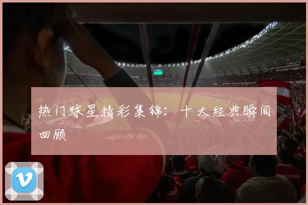热门球星精彩集锦:十大经典瞬间回顾
