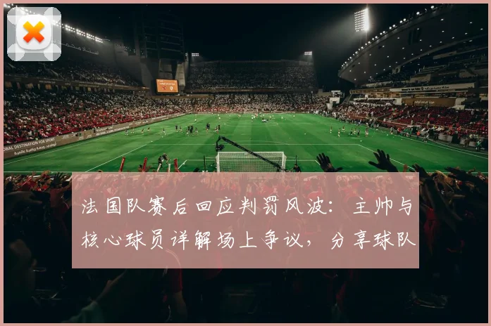 法国队赛后回应判罚风波:主帅与核心球员详解场上争议,分享球队调整策略