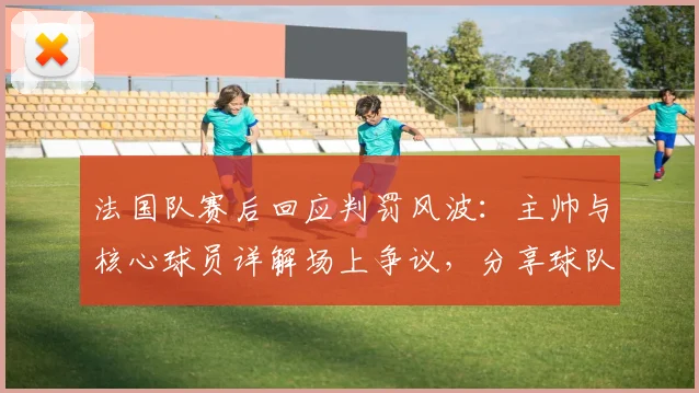 法国队赛后回应判罚风波:主帅与核心球员详解场上争议,分享球队调整策略