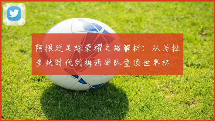 阿根廷足球荣耀之路解析:从马拉多纳时代到梅西率队登顶世界杯