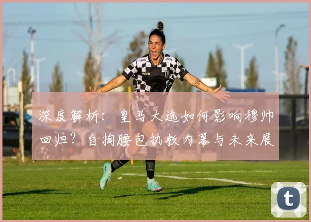 深度解析:皇马大选如何影响穆帅回归?自掏腰包执教内幕与未来展望