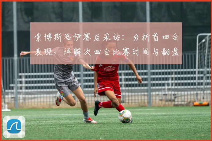 索博斯洛伊赛后采访:分析首回合表现,详解次回合比赛时间与翻盘信心