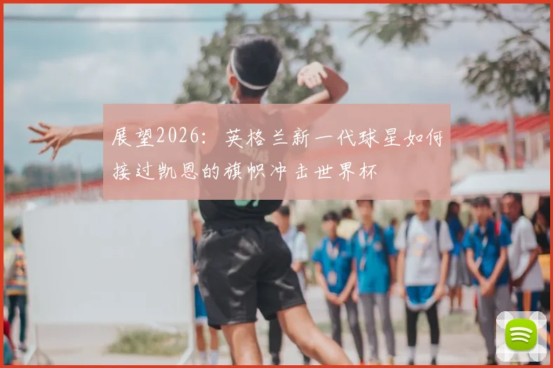 展望2026：英格兰新一代球星如何接过凯恩的旗帜冲击世界杯