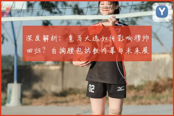 深度解析:皇马大选如何影响穆帅回归?自掏腰包执教内幕与未来展望
